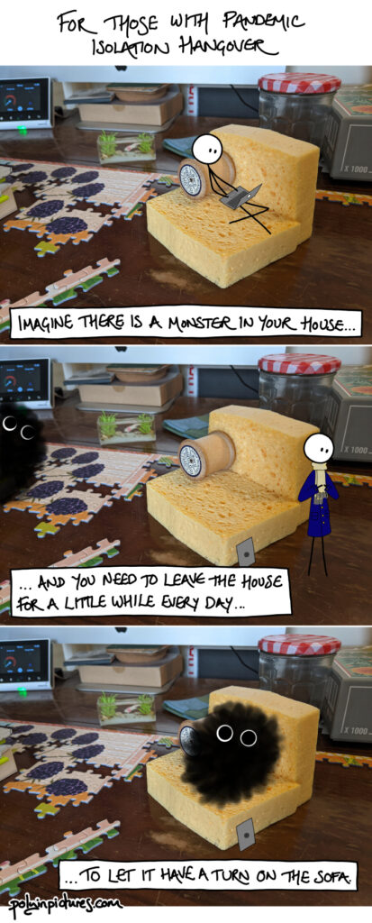 Comic title: For those with pandemic isolation hangover. Frame 1: Stick person sits on sofa made of sponges and an empty wooden cotton reel. Stick person is using a laptop. The vibe is of a tiny stick person among giant everyday objects, e.g. floor is covered in jigsaw pieces, partially assembled, the size of the stick person's head. Caption: Imagine there is a monster in your house... Frame 2: Stick person's laptop is closed and leaning against the sponge sofa. Stick person is standing and putting on a blue coat and beige scarf towards the right of the panel. To the left of the panel, a black cloud with large eyes peeks in from off-panel. Caption: ... and you need to leave the house for a little while every day ... Frame 3: Black cloud with large eyes sitting on sponge sofa. Caption: ... to let it have a turn on the sofa.